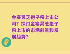 金寨灵芝孢子粉上市公司？探讨金寨灵芝孢子粉上市的市场前景和发展趋势？