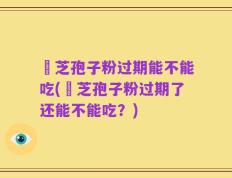 靈芝孢子粉过期能不能吃(靈芝孢子粉过期了还能不能吃？)