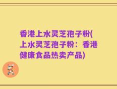 香港上水灵芝孢子粉(上水灵芝孢子粉：香港健康食品热卖产品)