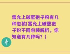 雷允上破壁孢子粉有几种包装(雷允上破壁孢子粉不同包装解析，你知道有几种吗？)
