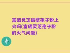 富硒灵芝破壁孢子粉上火吗(富硒灵芝孢子粉的火气问题)