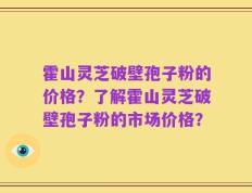 霍山灵芝破壁孢子粉的价格？了解霍山灵芝破壁孢子粉的市场价格？