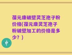 葆元康破壁灵芝孢子粉价格(葆元康灵芝孢子粉破壁加工的价格是多少？)