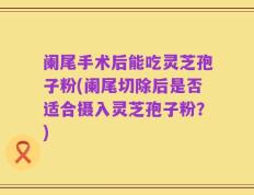 阑尾手术后能吃灵芝孢子粉(阑尾切除后是否适合摄入灵芝孢子粉？)