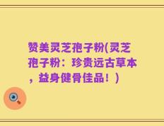 赞美灵芝孢子粉(灵芝孢子粉：珍贵远古草本，益身健骨佳品！)
