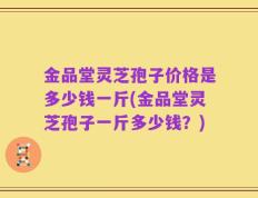 金品堂灵芝孢子价格是多少钱一斤(金品堂灵芝孢子一斤多少钱？)