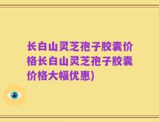 长白山灵芝孢子胶囊价格长白山灵芝孢子胶囊价格大幅优惠)