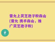 雷允上灵芝孢子粉森山(雷允 携手森山，推广灵芝孢子粉)