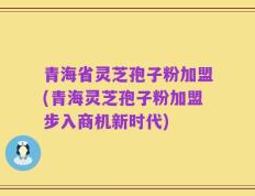 青海省灵芝孢子粉加盟(青海灵芝孢子粉加盟步入商机新时代)
