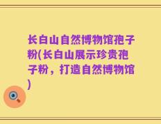 长白山自然博物馆孢子粉(长白山展示珍贵孢子粉，打造自然博物馆)