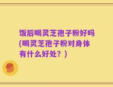 饭后喝灵芝孢子粉好吗(喝灵芝孢子粉对身体有什么好处？)
