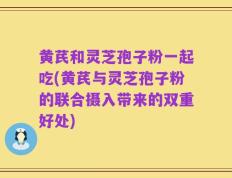 黄芪和灵芝孢子粉一起吃(黄芪与灵芝孢子粉的联合摄入带来的双重好处)