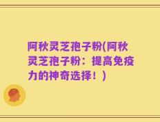 阿秋灵芝孢子粉(阿秋灵芝孢子粉：提高免疫力的神奇选择！)