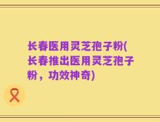长春医用灵芝孢子粉(长春推出医用灵芝孢子粉，功效神奇)