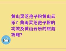 黄山灵芝孢子粉黄山云乐？黄山灵芝孢子粉的功效及黄山云乐的旅游攻略？