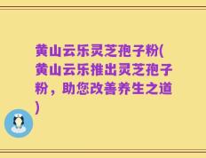 黄山云乐灵芝孢子粉(黄山云乐推出灵芝孢子粉，助您改善养生之道)