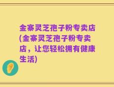 金寨灵芝孢子粉专卖店(金寨灵芝孢子粉专卖店，让您轻松拥有健康生活)