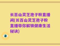 长百山灵芝孢子粉直播间(长百山灵芝孢子粉直播带你解锁健康生活秘诀)