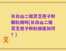 长白山二姐灵芝孢子粉颗粒细吗(长白山二姐灵芝孢子粉粒细度如何？)