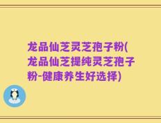 龙品仙芝灵芝孢子粉(龙品仙芝提纯灵芝孢子粉-健康养生好选择)
