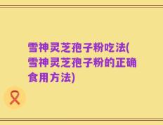 雪神灵芝孢子粉吃法(雪神灵芝孢子粉的正确食用方法)