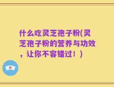 什么吃灵芝孢子粉(灵芝孢子粉的营养与功效，让你不容错过！)