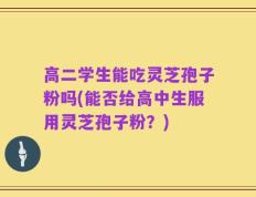 高二学生能吃灵芝孢子粉吗(能否给高中生服用灵芝孢子粉？)