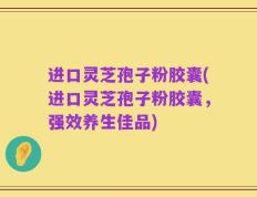 进口灵芝孢子粉胶囊(进口灵芝孢子粉胶囊，强效养生佳品)