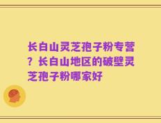 长白山灵芝孢子粉专营？长白山地区的破壁灵芝孢子粉哪家好
