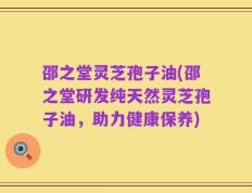 邵之堂灵芝孢子油(邵之堂研发纯天然灵芝孢子油，助力健康保养)
