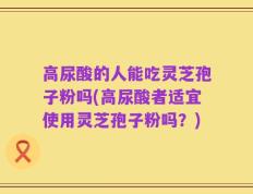 高尿酸的人能吃灵芝孢子粉吗(高尿酸者适宜使用灵芝孢子粉吗？)