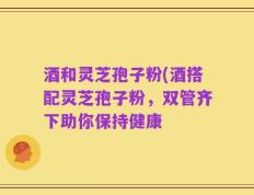 酒和灵芝孢子粉(酒搭配灵芝孢子粉，双管齐下助你保持健康