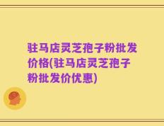 驻马店灵芝孢子粉批发价格(驻马店灵芝孢子粉批发价优惠)