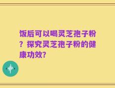 饭后可以喝灵芝孢子粉？探究灵芝孢子粉的健康功效？