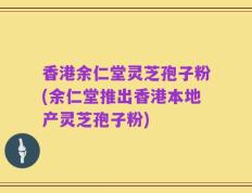 香港余仁堂灵芝孢子粉(余仁堂推出香港本地产灵芝孢子粉)