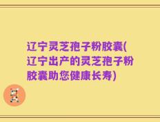 辽宁灵芝孢子粉胶囊(辽宁出产的灵芝孢子粉胶囊助您健康长寿)