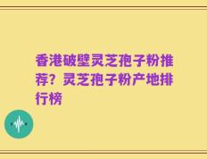 香港破壁灵芝孢子粉推荐？灵芝孢子粉产地排行榜