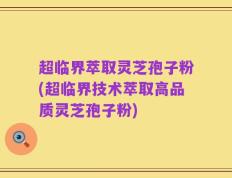超临界萃取灵芝孢子粉(超临界技术萃取高品质灵芝孢子粉)