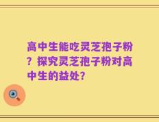 高中生能吃灵芝孢子粉？探究灵芝孢子粉对高中生的益处？