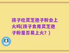 孩子吃灵芝孢子粉会上火吗(孩子食用灵芝孢子粉是否易上火？)