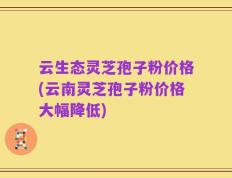云生态灵芝孢子粉价格(云南灵芝孢子粉价格大幅降低)