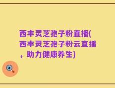 西丰灵芝孢子粉直播(西丰灵芝孢子粉云直播，助力健康养生)