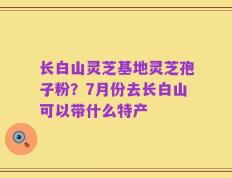 长白山灵芝基地灵芝孢子粉？7月份去长白山可以带什么特产