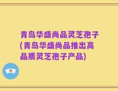 青岛华盛尚品灵芝孢子(青岛华盛尚品推出高品质灵芝孢子产品)
