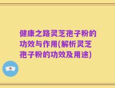 健康之路灵芝孢子粉的功效与作用(解析灵芝孢子粉的功效及用途)