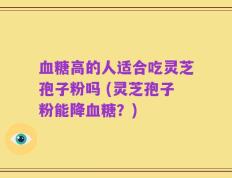 血糖高的人适合吃灵芝孢子粉吗 (灵芝孢子粉能降血糖？)