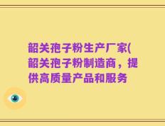 韶关孢子粉生产厂家(韶关孢子粉制造商，提供高质量产品和服务