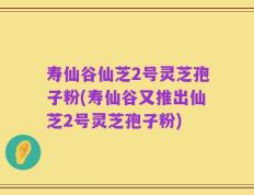 寿仙谷仙芝2号灵芝孢子粉(寿仙谷又推出仙芝2号灵芝孢子粉)