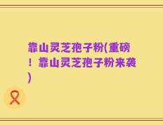 靠山灵芝孢子粉(重磅！靠山灵芝孢子粉来袭)
