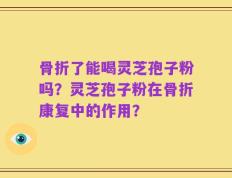 骨折了能喝灵芝孢子粉吗？灵芝孢子粉在骨折康复中的作用？
